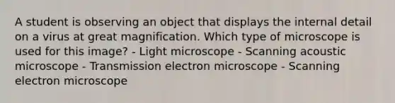 A student is observing an object that displays the internal detail on a virus at great magnification. Which type of microscope is used for this image? - Light microscope - Scanning acoustic microscope - Transmission electron microscope - Scanning electron microscope