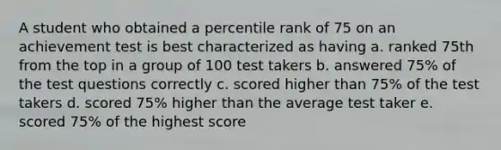 A student who obtained a percentile rank of 75 on an achievement test is best characterized as having a. ranked 75th from the top in a group of 100 test takers b. answered 75% of the test questions correctly c. scored higher than 75% of the test takers d. scored 75% higher than the average test taker e. scored 75% of the highest score