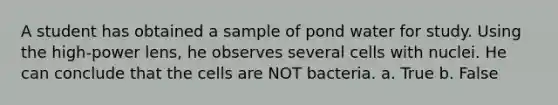 A student has obtained a sample of pond water for study. Using the high-power lens, he observes several cells with nuclei. He can conclude that the cells are NOT bacteria. a. True b. False