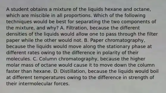 A student obtains a mixture of the liquids hexane and octane, which are miscible in all proportions. Which of the following techniques would be best for separating the two components of the mixture, and why? A. Filtration, because the different densities of the liquids would allow one to pass through the filter paper while the other would not. B. Paper chromatography, because the liquids would move along the stationary phase at different rates owing to the difference in polarity of their molecules. C. Column chromatography, because the higher molar mass of octane would cause it to move down the column faster than hexane. D. Distillation, because the liquids would boil at different temperatures owing to the difference in strength of their intermolecular forces.