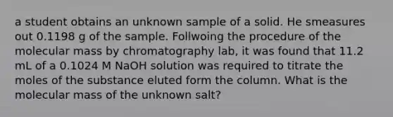 a student obtains an unknown sample of a solid. He smeasures out 0.1198 g of the sample. Follwoing the procedure of the molecular mass by chromatography lab, it was found that 11.2 mL of a 0.1024 M NaOH solution was required to titrate the moles of the substance eluted form the column. What is the molecular mass of the unknown salt?