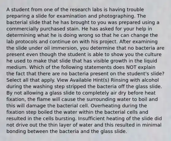 A student from one of the research labs is having trouble preparing a slide for examination and photographing. The bacterial slide that he has brought to you was prepared using a commercially purchased stain. He has asked for your help in determining what he is doing wrong so that he can change the lab protocols and continue on with his project. After examining the slide under oil immersion, you determine that no bacteria are present even though the student is able to show you the culture he used to make that slide that has visible growth in the liquid medium. Which of the following statements does NOT explain the fact that there are no bacteria present on the student's slide? Select all that apply. View Available Hint(s) Rinsing with alcohol during the washing step stripped the bacteria off the glass slide. By not allowing a glass slide to completely air dry before heat fixation, the flame will cause the surrounding water to boil and this will damage the bacterial cell. Overheating during the fixation step boiled the water within the bacterial cells and resulted in the cells bursting. Insufficient heating of the slide did not drive out the thin layer of water and this resulted in minimal bonding between the bacteria and the glass slide.