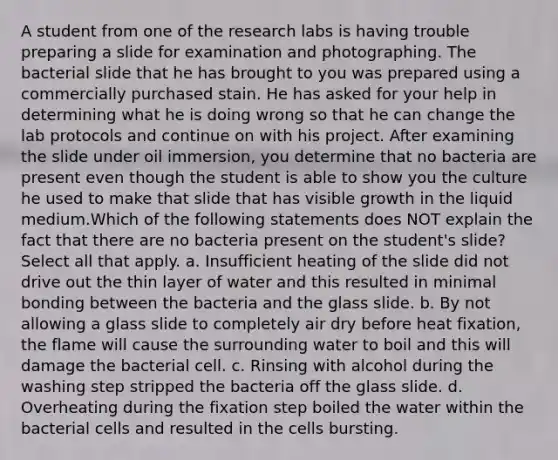 A student from one of the research labs is having trouble preparing a slide for examination and photographing. The bacterial slide that he has brought to you was prepared using a commercially purchased stain. He has asked for your help in determining what he is doing wrong so that he can change the lab protocols and continue on with his project. After examining the slide under oil immersion, you determine that no bacteria are present even though the student is able to show you the culture he used to make that slide that has visible growth in the liquid medium.Which of the following statements does NOT explain the fact that there are no bacteria present on the student's slide? Select all that apply. a. Insufficient heating of the slide did not drive out the thin layer of water and this resulted in minimal bonding between the bacteria and the glass slide. b. By not allowing a glass slide to completely air dry before heat fixation, the flame will cause the surrounding water to boil and this will damage the bacterial cell. c. Rinsing with alcohol during the washing step stripped the bacteria off the glass slide. d. Overheating during the fixation step boiled the water within the bacterial cells and resulted in the cells bursting.