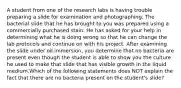 A student from one of the research labs is having trouble preparing a slide for examination and photographing. The bacterial slide that he has brought to you was prepared using a commercially purchased stain. He has asked for your help in determining what he is doing wrong so that he can change the lab protocols and continue on with his project. After examining the slide under oil immersion, you determine that no bacteria are present even though the student is able to show you the culture he used to make that slide that has visible growth in the liquid medium.Which of the following statements does NOT explain the fact that there are no bacteria present on the student's slide?