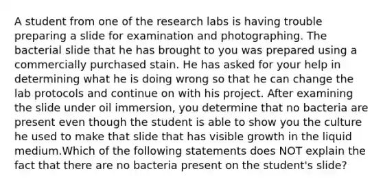 A student from one of the research labs is having trouble preparing a slide for examination and photographing. The bacterial slide that he has brought to you was prepared using a commercially purchased stain. He has asked for your help in determining what he is doing wrong so that he can change the lab protocols and continue on with his project. After examining the slide under oil immersion, you determine that no bacteria are present even though the student is able to show you the culture he used to make that slide that has visible growth in the liquid medium.Which of the following statements does NOT explain the fact that there are no bacteria present on the student's slide?