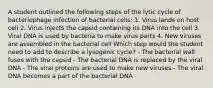 A student outlined the following steps of the lytic cycle of bacteriophage infection of bacterial cells: 1. Virus lands on host cell 2. Virus injects the capsid containing its DNA into the cell 3. Viral DNA is used by bacteria to make virus parts 4. New viruses are assembled in the bacterial cell Which step would the student need to add to describe a lysogenic cycle? - The bacterial wall fuses with the capsid - The bacterial DNA is replaced by the viral DNA - The viral proteins are used to make new viruses - The viral DNA becomes a part of the bacterial DNA