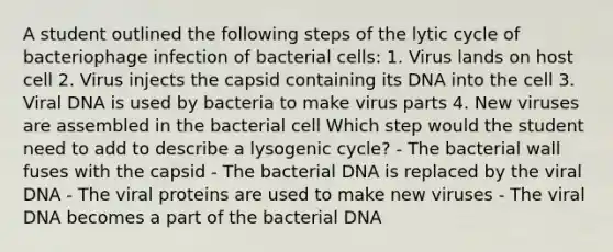 A student outlined the following steps of the lytic cycle of bacteriophage infection of bacterial cells: 1. Virus lands on host cell 2. Virus injects the capsid containing its DNA into the cell 3. Viral DNA is used by bacteria to make virus parts 4. New viruses are assembled in the bacterial cell Which step would the student need to add to describe a lysogenic cycle? - The bacterial wall fuses with the capsid - The bacterial DNA is replaced by the viral DNA - The viral proteins are used to make new viruses - The viral DNA becomes a part of the bacterial DNA