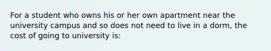 For a student who owns his or her own apartment near the university campus and so does not need to live in a dorm, the cost of going to university is: