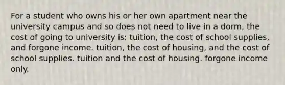 For a student who owns his or her own apartment near the university campus and so does not need to live in a dorm, the cost of going to university is: tuition, the cost of school supplies, and forgone income. tuition, the cost of housing, and the cost of school supplies. tuition and the cost of housing. forgone income only.