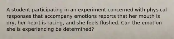 A student participating in an experiment concerned with physical responses that accompany emotions reports that her mouth is dry, her heart is racing, and she feels flushed. Can the emotion she is experiencing be determined?