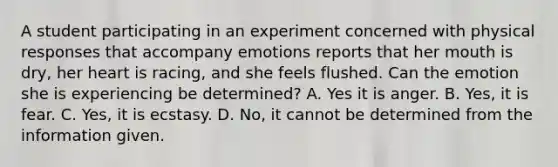 A student participating in an experiment concerned with physical responses that accompany emotions reports that her mouth is dry, her heart is racing, and she feels flushed. Can the emotion she is experiencing be determined? A. Yes it is anger. B. Yes, it is fear. C. Yes, it is ecstasy. D. No, it cannot be determined from the information given.