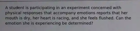 A student is participating in an experiment concerned with physical responses that accompany emotions reports that her mouth is dry, her heart is racing, and she feels flushed. Can the emotion she is experiencing be determined?