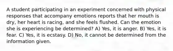 A student participating in an experiment concerned with physical responses that accompany emotions reports that her mouth is dry, her heart is racing, and she feels flushed. Can the emotion she is experiencing be determined? A) Yes, it is anger. B) Yes, it is fear. C) Yes, it is ecstasy. D) No, it cannot be determined from the information given.