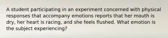 A student participating in an experiment concerned with physical responses that accompany emotions reports that her mouth is dry, her heart is racing, and she feels flushed. What emotion is the subject experiencing?