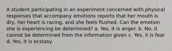 A student participating in an experiment concerned with physical responses that accompany emotions reports that her mouth is dry, her heart is racing, and she feels flushed. Can the emotion she is experiencing be determined? a. Yes, it is anger. b. No, it cannot be determined from the information given c. Yes, it is fear d. Yes, it is ecstasy.