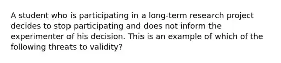 A student who is participating in a long‑term research project decides to stop participating and does not inform the experimenter of his decision. This is an example of which of the following threats to validity?