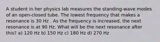 A student in her physics lab measures the standing-wave modes of an open-closed tube. The lowest frequency that makes a resonance is 30 Hz . As the frequency is increased, the next resonance is at 90 Hz. What will be the next resonance after this? a) 120 Hz b) 150 Hz c) 180 Hz d) 270 Hz