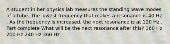 A student in her physics lab measures the standing-wave modes of a tube. The lowest frequency that makes a resonance is 40 Hz . As the frequency is increased, the next resonance is at 120 Hz . Part complete What will be the next resonance after this? 160 Hz 200 Hz 240 Hz 360 Hz