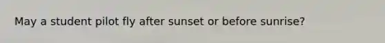 May a student pilot fly after sunset or before sunrise?