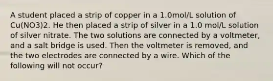 A student placed a strip of copper in a 1.0mol/L solution of Cu(NO3)2. He then placed a strip of silver in a 1.0 mol/L solution of silver nitrate. The two solutions are connected by a voltmeter, and a salt bridge is used. Then the voltmeter is removed, and the two electrodes are connected by a wire. Which of the following will not occur?