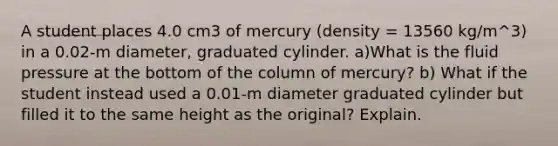 A student places 4.0 cm3 of mercury (density = 13560 kg/m^3) in a 0.02-m diameter, graduated cylinder. a)What is the fluid pressure at the bottom of the column of mercury? b) What if the student instead used a 0.01-m diameter graduated cylinder but filled it to the same height as the original? Explain.