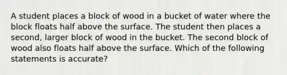 A student places a block of wood in a bucket of water where the block floats half above the surface. The student then places a second, larger block of wood in the bucket. The second block of wood also floats half above the surface. Which of the following statements is accurate?