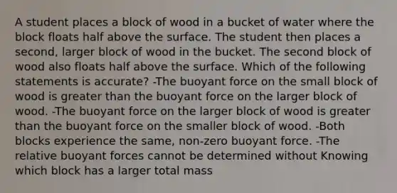 A student places a block of wood in a bucket of water where the block floats half above the surface. The student then places a second, larger block of wood in the bucket. The second block of wood also floats half above the surface. Which of the following statements is accurate? -The buoyant force on the small block of wood is greater than the buoyant force on the larger block of wood. -The buoyant force on the larger block of wood is greater than the buoyant force on the smaller block of wood. -Both blocks experience the same, non-zero buoyant force. -The relative buoyant forces cannot be determined without Knowing which block has a larger total mass