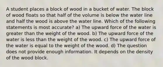 A student places a block of wood in a bucket of water. The block of wood floats so that half of the volume is below the water line and half the wood is above the water line. Which of the following statements is most accurate? a) The upward force of the water is greater than the weight of the wood. b) The upward force of the water is less than the weight of the wood. c) The upward force of the water is equal to the weight of the wood. d) The question does not provide enough information. It depends on the density of the wood block.