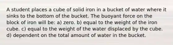 A student places a cube of solid iron in a bucket of water where it sinks to the bottom of the bucket. The buoyant force on the block of iron will be: a) zero. b) equal to the weight of the iron cube. c) equal to the weight of the water displaced by the cube. d) dependent on the total amount of water in the bucket.