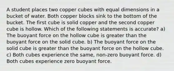 A student places two copper cubes with equal dimensions in a bucket of water. Both copper blocks sink to the bottom of the bucket. The first cube is solid copper and the second copper cube is hollow. Which of the following statements is accurate? a) The buoyant force on the hollow cube is <a href='https://www.questionai.com/knowledge/ktgHnBD4o3-greater-than' class='anchor-knowledge'>greater than</a> the buoyant force on the solid cube. b) The buoyant force on the solid cube is greater than the buoyant force on the hollow cube. c) Both cubes experience the same, non-zero buoyant force. d) Both cubes experience zero buoyant force.