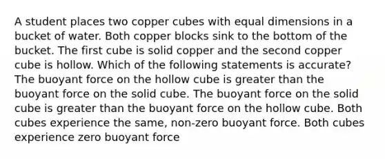 A student places two copper cubes with equal dimensions in a bucket of water. Both copper blocks sink to the bottom of the bucket. The first cube is solid copper and the second copper cube is hollow. Which of the following statements is accurate? The buoyant force on the hollow cube is greater than the buoyant force on the solid cube. The buoyant force on the solid cube is greater than the buoyant force on the hollow cube. Both cubes experience the same, non-zero buoyant force. Both cubes experience zero buoyant force