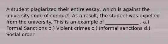 A student plagiarized their entire essay, which is against the university code of conduct. As a result, the student was expelled from the university. This is an example of ______________ . a.) Formal Sanctions b.) Violent crimes c.) Informal sanctions d.) Social order