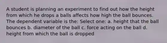 A student is planning an experiment to find out how the height from which he drops a balls affects how high the ball bounces. The dependent variable is the: Select one: a. height that the ball bounces b. diameter of the ball c. force acting on the ball d. height from which the ball is dropped