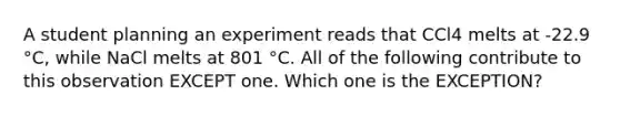 A student planning an experiment reads that CCl4 melts at -22.9 °C, while NaCl melts at 801 °C. All of the following contribute to this observation EXCEPT one. Which one is the EXCEPTION?