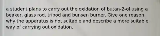 a student plans to carry out the oxidation of butan-2-ol using a beaker, glass rod, tripod and bunsen burner. Give one reason why the apparatus is not suitable and describe a more suitable way of carrying out oxidation.