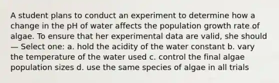 A student plans to conduct an experiment to determine how a change in the pH of water affects the population growth rate of algae. To ensure that her experimental data are valid, she should — Select one: a. hold the acidity of the water constant b. vary the temperature of the water used c. control the final algae population sizes d. use the same species of algae in all trials