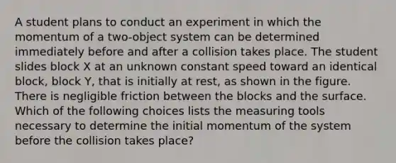 A student plans to conduct an experiment in which the momentum of a two-object system can be determined immediately before and after a collision takes place. The student slides block X at an unknown constant speed toward an identical block, block Y, that is initially at rest, as shown in the figure. There is negligible friction between the blocks and the surface. Which of the following choices lists the measuring tools necessary to determine the initial momentum of the system before the collision takes place?