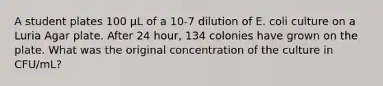 A student plates 100 µL of a 10-7 dilution of E. coli culture on a Luria Agar plate. After 24 hour, 134 colonies have grown on the plate. What was the original concentration of the culture in CFU/mL?