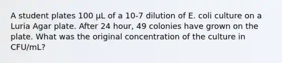 A student plates 100 µL of a 10-7 dilution of E. coli culture on a Luria Agar plate. After 24 hour, 49 colonies have grown on the plate. What was the original concentration of the culture in CFU/mL?