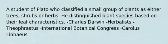 A student of Plato who classified a small group of plants as either trees, shrubs or herbs. He distinguished plant species based on their leaf characteristics. -Charles Darwin -Herbalists -Theophrastus -International Botanical Congress -Carolus Linnaeus