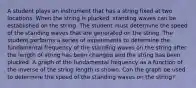 A student plays an instrument that has a string fixed at two locations. When the string is plucked, standing waves can be established on the string. The student must determine the speed of the standing waves that are generated on the string. The student performs a series of experiments to determine the fundamental frequency of the standing waves on the string after the length of string has been changed and the string has been plucked. A graph of the fundamental frequency as a function of the inverse of the string length is shown. Can the graph be used to determine the speed of the standing waves on the string?