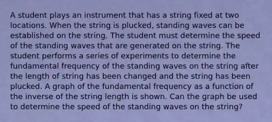 A student plays an instrument that has a string fixed at two locations. When the string is plucked, standing waves can be established on the string. The student must determine the speed of the standing waves that are generated on the string. The student performs a series of experiments to determine the fundamental frequency of the standing waves on the string after the length of string has been changed and the string has been plucked. A graph of the fundamental frequency as a function of the inverse of the string length is shown. Can the graph be used to determine the speed of the standing waves on the string?