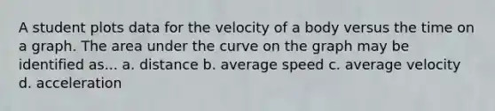 A student plots data for the velocity of a body versus the time on a graph. The area under the curve on the graph may be identified as... a. distance b. average speed c. average velocity d. acceleration