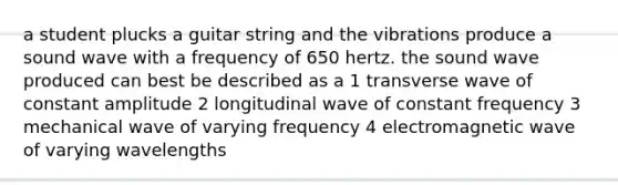 a student plucks a guitar string and the vibrations produce a sound wave with a frequency of 650 hertz. the sound wave produced can best be described as a 1 transverse wave of constant amplitude 2 longitudinal wave of constant frequency 3 mechanical wave of varying frequency 4 electromagnetic wave of varying wavelengths