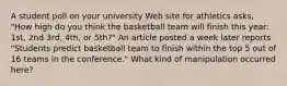 A student poll on your university Web site for athletics asks, "How high do you think the basketball team will finish this year: 1st, 2nd 3rd, 4th, or 5th?" An article posted a week later reports "Students predict basketball team to finish within the top 5 out of 16 teams in the conference." What kind of manipulation occurred here?