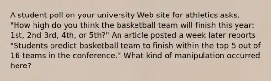 A student poll on your university Web site for athletics asks, "How high do you think the basketball team will finish this year: 1st, 2nd 3rd, 4th, or 5th?" An article posted a week later reports "Students predict basketball team to finish within the top 5 out of 16 teams in the conference." What kind of manipulation occurred here?