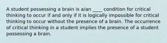 A student possessing a brain is a/an ____ condition for critical thinking to occur if and only if it is logically impossible for critical thinking to occur without the presence of a brain. The occurrence of critical thinking in a student implies the presence of a student possessing a brain.