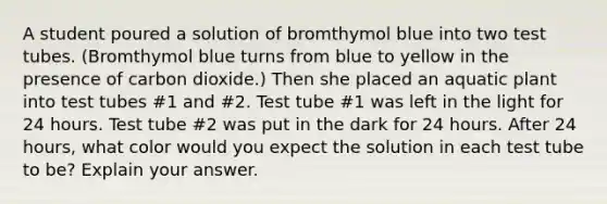 A student poured a solution of bromthymol blue into two test tubes. (Bromthymol blue turns from blue to yellow in the presence of carbon dioxide.) Then she placed an aquatic plant into test tubes #1 and #2. Test tube #1 was left in the light for 24 hours. Test tube #2 was put in the dark for 24 hours. After 24 hours, what color would you expect the solution in each test tube to be? Explain your answer.