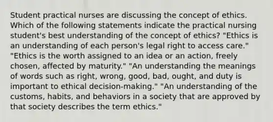 Student practical nurses are discussing the concept of ethics. Which of the following statements indicate the practical nursing student's best understanding of the concept of ethics? "Ethics is an understanding of each person's legal right to access care." "Ethics is the worth assigned to an idea or an action, freely chosen, affected by maturity." "An understanding the meanings of words such as right, wrong, good, bad, ought, and duty is important to ethical decision-making." "An understanding of the customs, habits, and behaviors in a society that are approved by that society describes the term ethics."