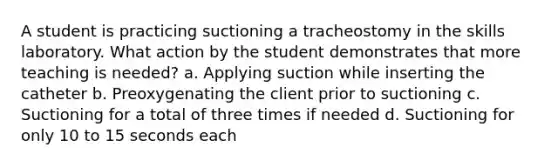 A student is practicing suctioning a tracheostomy in the skills laboratory. What action by the student demonstrates that more teaching is needed? a. Applying suction while inserting the catheter b. Preoxygenating the client prior to suctioning c. Suctioning for a total of three times if needed d. Suctioning for only 10 to 15 seconds each